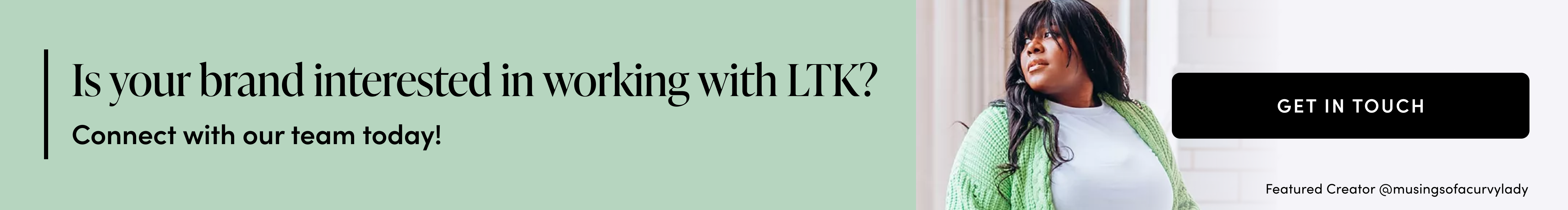 Is your brand interested in working with LTK?  - Connect with our team today! - get in touch